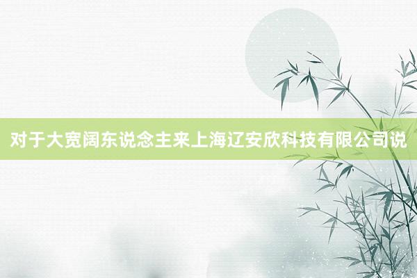 对于大宽阔东说念主来上海辽安欣科技有限公司说