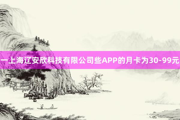一上海辽安欣科技有限公司些APP的月卡为30-99元