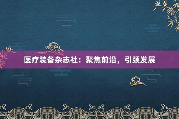 医疗装备杂志社：聚焦前沿，引颈发展